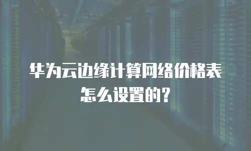 华为云边缘计算网络价格表怎么设置的？