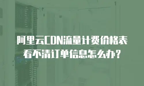 阿里云CDN流量计费价格表看不清订单信息怎么办？