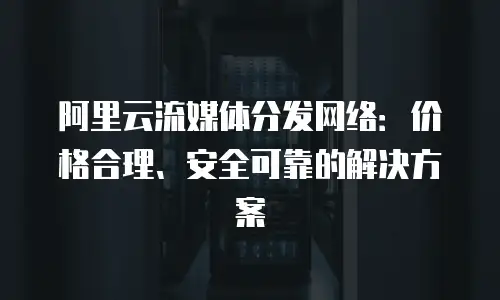 阿里云流媒体分发网络：价格合理、安全可靠的解决方案