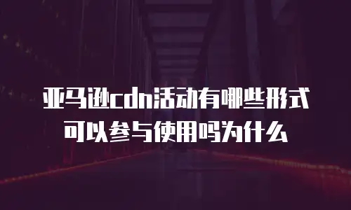 亚马逊cdn活动有哪些形式可以参与使用吗为什么