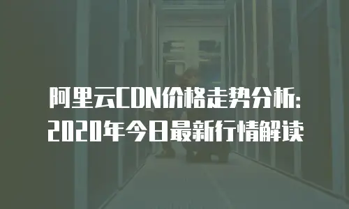 阿里云CDN价格走势分析：2020年今日最新行情解读