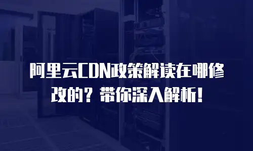 阿里云CDN政策解读在哪修改的？带你深入解析！