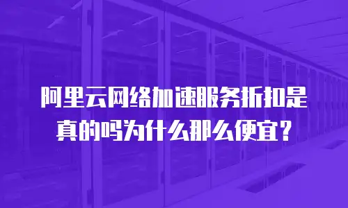 阿里云网络加速服务折扣是真的吗为什么那么便宜？