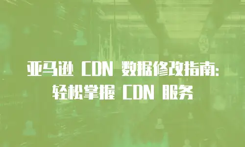 亚马逊 CDN 数据修改指南：轻松掌握 CDN 服务