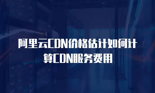 阿里云CDN价格估计如何计算CDN服务费用