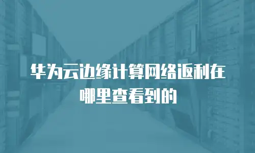 华为云边缘计算网络返利在哪里查看到的