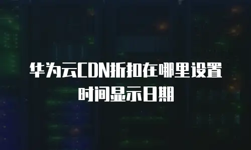 华为云CDN折扣在哪里设置时间显示日期