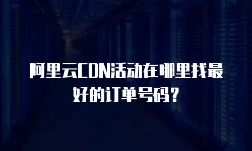 阿里云CDN活动在哪里找最好的订单号码？