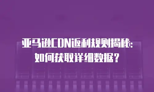 亚马逊CDN返利规则揭秘：如何获取详细数据？
