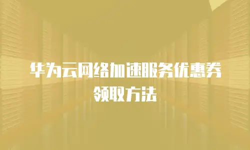 华为云网络加速服务优惠券领取方法