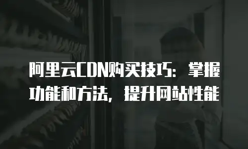 阿里云CDN购买技巧：掌握功能和方法，提升网站性能