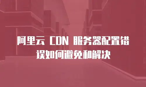 阿里云 CDN 服务器配置错误如何避免和解决