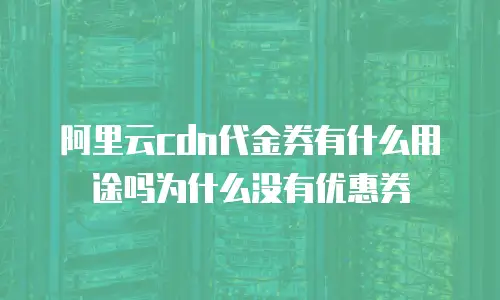 阿里云cdn代金券有什么用途吗为什么没有优惠券