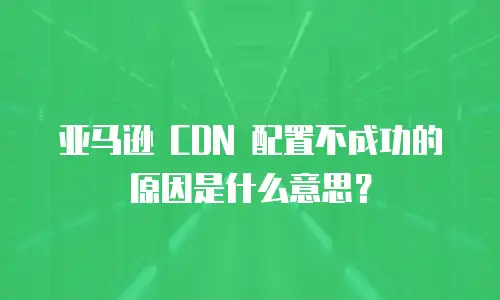 亚马逊 CDN 配置不成功的原因是什么意思？