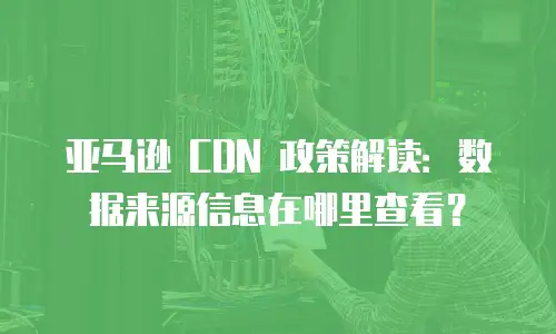亚马逊 CDN 政策解读：数据来源信息在哪里查看？