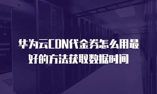 华为云CDN代金券怎么用最好的方法获取数据时间