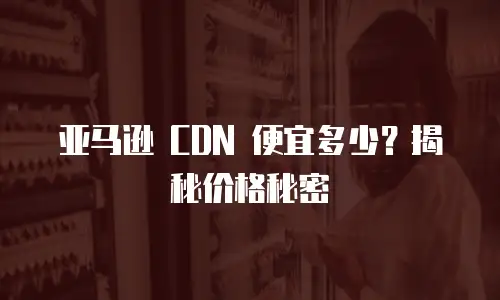 亚马逊 CDN 便宜多少？揭秘价格秘密