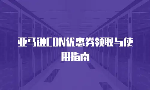 亚马逊CDN优惠券领取与使用指南