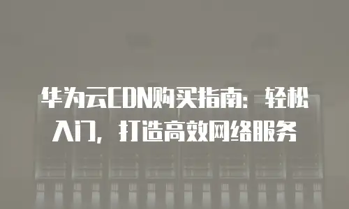 华为云CDN购买指南：轻松入门，打造高效网络服务
