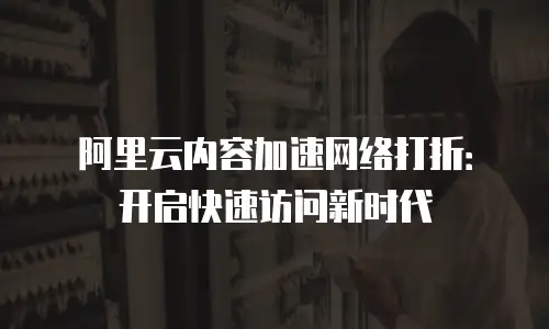 阿里云内容加速网络打折：开启快速访问新时代