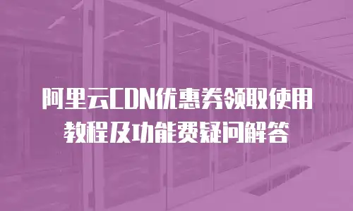 阿里云CDN优惠券领取使用教程及功能费疑问解答