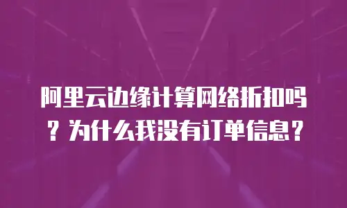 阿里云边缘计算网络折扣吗？为什么我没有订单信息？