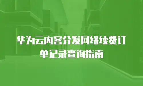 华为云内容分发网络续费订单记录查询指南