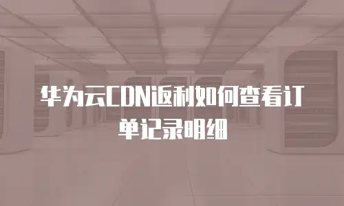 华为云CDN返利如何查看订单记录明细