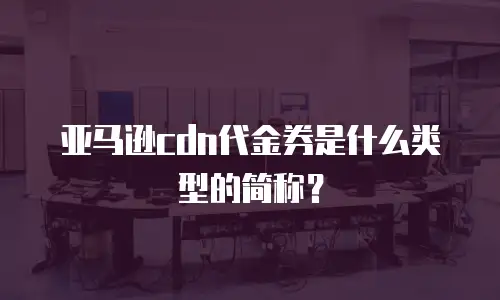 亚马逊cdn代金券是什么类型的简称？
