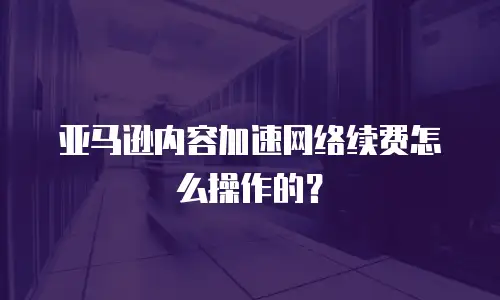 亚马逊内容加速网络续费怎么操作的？