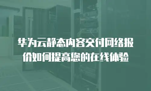 华为云静态内容交付网络报价如何提高您的在线体验