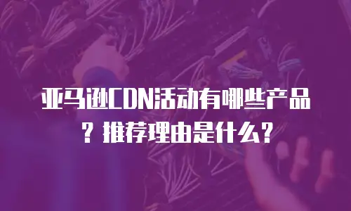 亚马逊CDN活动有哪些产品？推荐理由是什么？