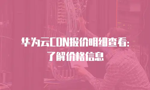 华为云CDN报价明细查看：了解价格信息