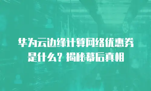 华为云边缘计算网络优惠券是什么？揭秘幕后真相