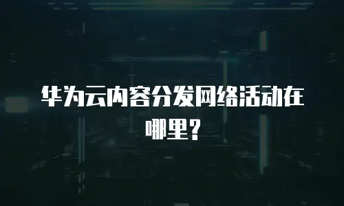 华为云内容分发网络活动在哪里?