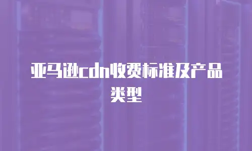 亚马逊cdn收费标准及产品类型