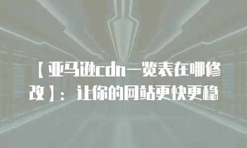 【亚马逊cdn一览表在哪修改】：让你的网站更快更稳