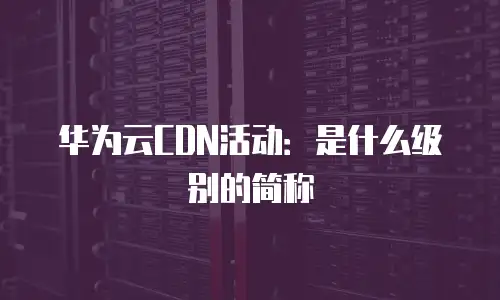 华为云CDN活动：是什么级别的简称