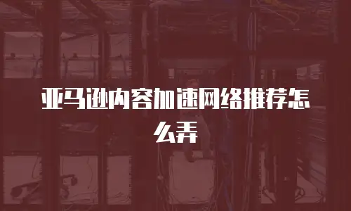 亚马逊内容加速网络推荐怎么弄