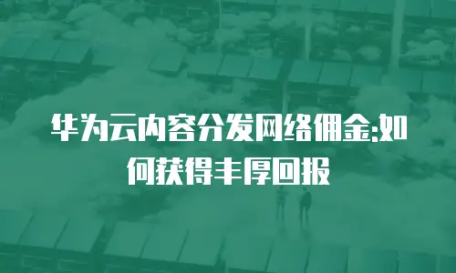 华为云内容分发网络佣金:如何获得丰厚回报