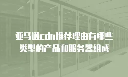 亚马逊cdn推荐理由有哪些类型的产品和服务器组成