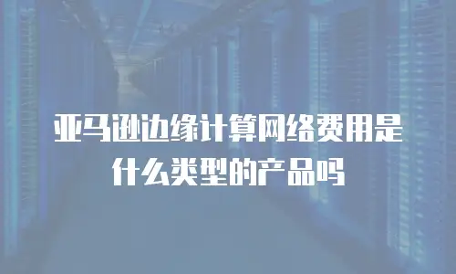 亚马逊边缘计算网络费用是什么类型的产品吗