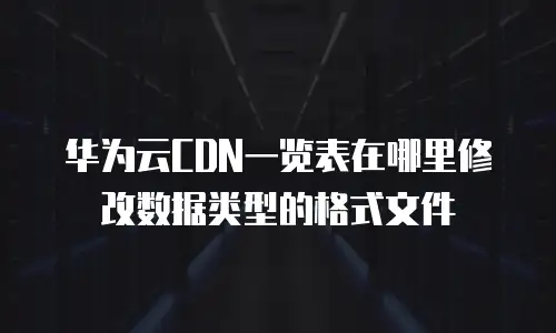 华为云CDN一览表在哪里修改数据类型的格式文件