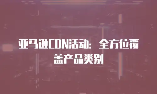 亚马逊CDN活动：全方位覆盖产品类别