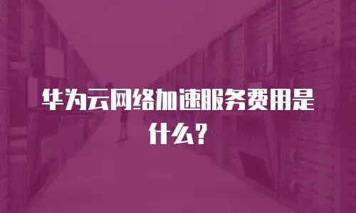 华为云网络加速服务费用是什么？