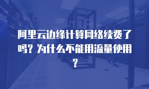 阿里云边缘计算网络续费了吗？为什么不能用流量使用？