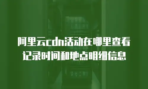 阿里云cdn活动在哪里查看记录时间和地点明细信息