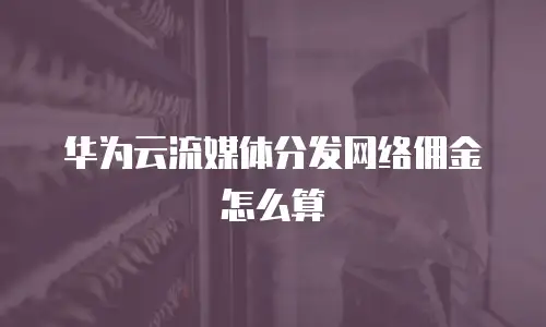 华为云流媒体分发网络佣金怎么算