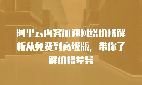 阿里云内容加速网络价格解析从免费到高级版，带你了解价格差异
