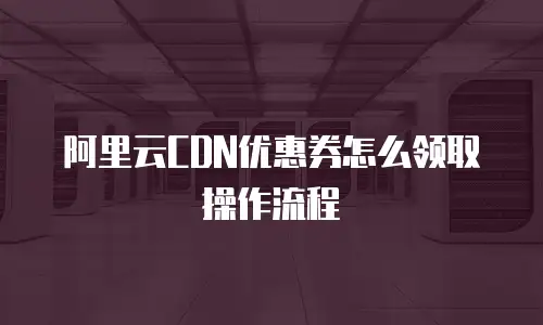 阿里云CDN优惠券怎么领取操作流程